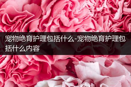 宠物绝育护理包括什么-宠物绝育护理包括什么内容
