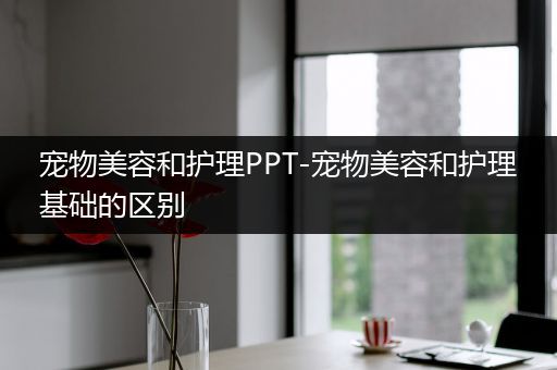 宠物美容和护理PPT-宠物美容和护理基础的区别