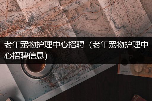 老年宠物护理中心招聘（老年宠物护理中心招聘信息）