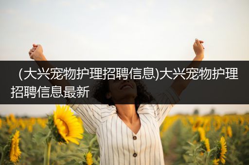 （大兴宠物护理招聘信息)大兴宠物护理招聘信息最新