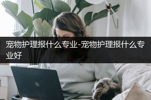 宠物护理报什么专业-宠物护理报什么专业好