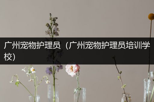 广州宠物护理员（广州宠物护理员培训学校）