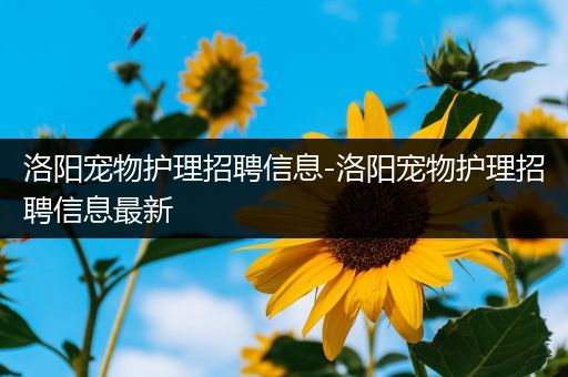 洛阳宠物护理招聘信息-洛阳宠物护理招聘信息最新