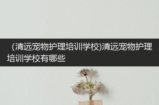 （清远宠物护理培训学校)清远宠物护理培训学校有哪些