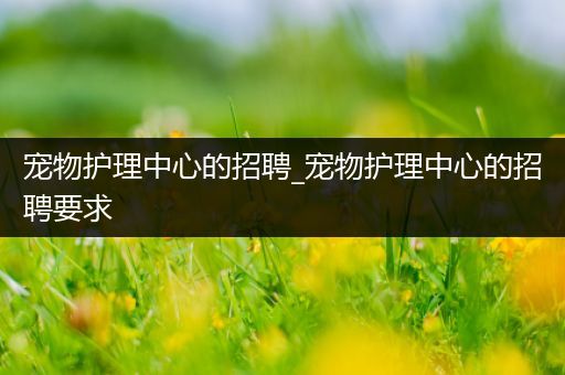 宠物护理中心的招聘_宠物护理中心的招聘要求