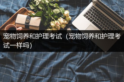 宠物饲养和护理考试（宠物饲养和护理考试一样吗）