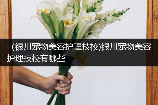 （银川宠物美容护理技校)银川宠物美容护理技校有哪些