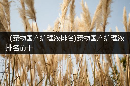 （宠物国产护理液排名)宠物国产护理液排名前十