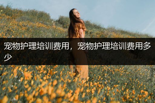 宠物护理培训费用，宠物护理培训费用多少