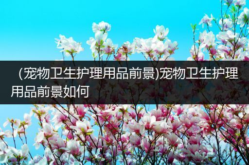 （宠物卫生护理用品前景)宠物卫生护理用品前景如何