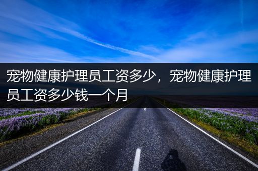 宠物健康护理员工资多少，宠物健康护理员工资多少钱一个月