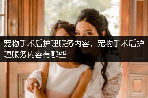 宠物手术后护理服务内容，宠物手术后护理服务内容有哪些