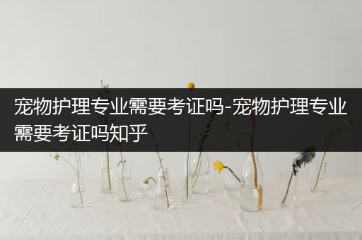 宠物护理专业需要考证吗-宠物护理专业需要考证吗知乎