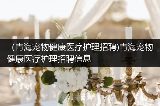 （青海宠物健康医疗护理招聘)青海宠物健康医疗护理招聘信息
