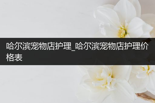 哈尔滨宠物店护理_哈尔滨宠物店护理价格表