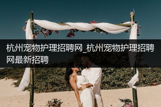 杭州宠物护理招聘网_杭州宠物护理招聘网最新招聘