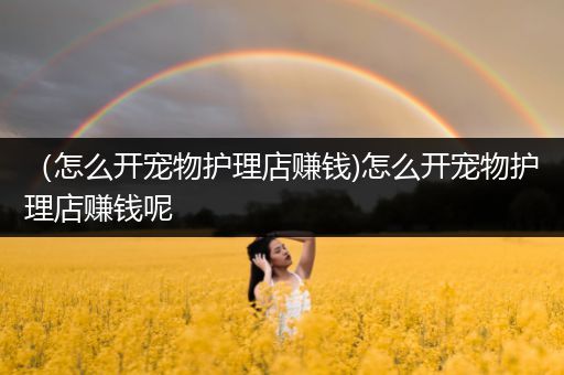 （怎么开宠物护理店赚钱)怎么开宠物护理店赚钱呢