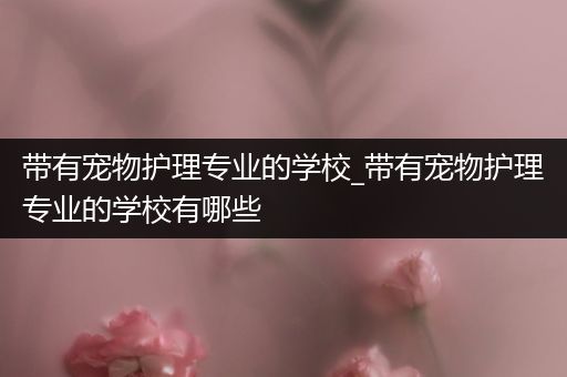 带有宠物护理专业的学校_带有宠物护理专业的学校有哪些