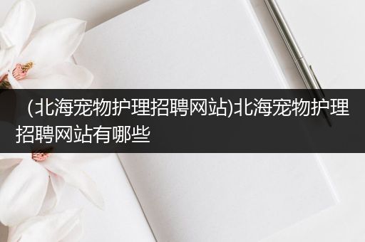 （北海宠物护理招聘网站)北海宠物护理招聘网站有哪些