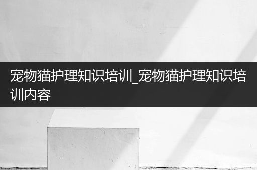 宠物猫护理知识培训_宠物猫护理知识培训内容