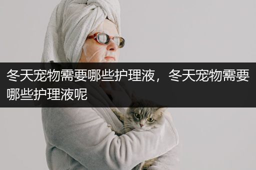 冬天宠物需要哪些护理液，冬天宠物需要哪些护理液呢