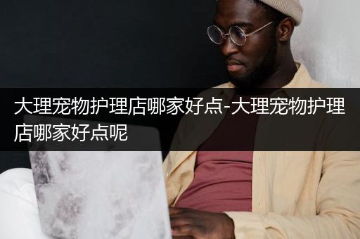 大理宠物护理店哪家好点-大理宠物护理店哪家好点呢