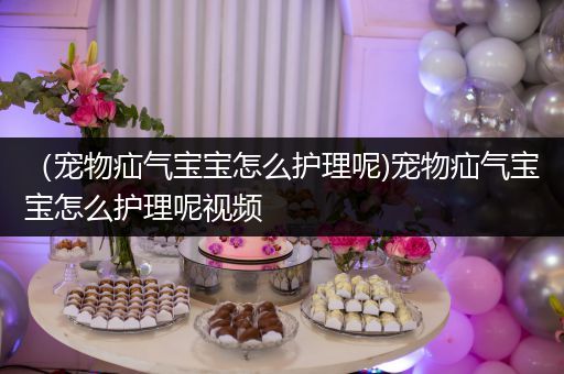 （宠物疝气宝宝怎么护理呢)宠物疝气宝宝怎么护理呢视频