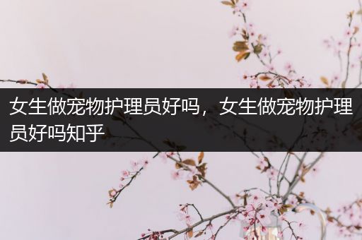 女生做宠物护理员好吗，女生做宠物护理员好吗知乎