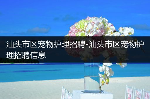 汕头市区宠物护理招聘-汕头市区宠物护理招聘信息