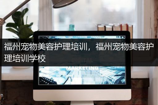 福州宠物美容护理培训，福州宠物美容护理培训学校