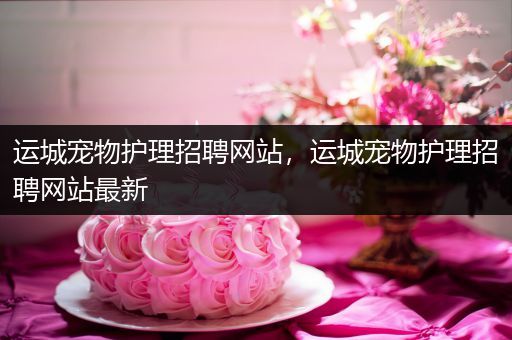 运城宠物护理招聘网站，运城宠物护理招聘网站最新