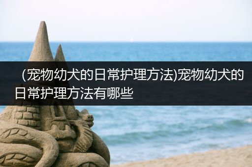 （宠物幼犬的日常护理方法)宠物幼犬的日常护理方法有哪些
