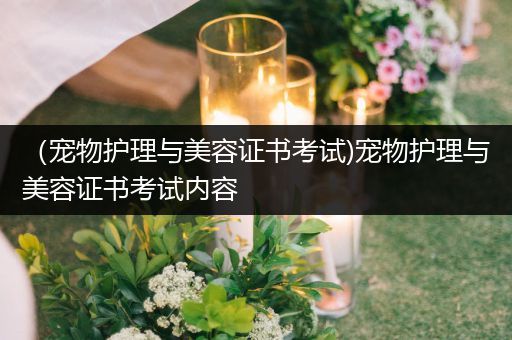 （宠物护理与美容证书考试)宠物护理与美容证书考试内容