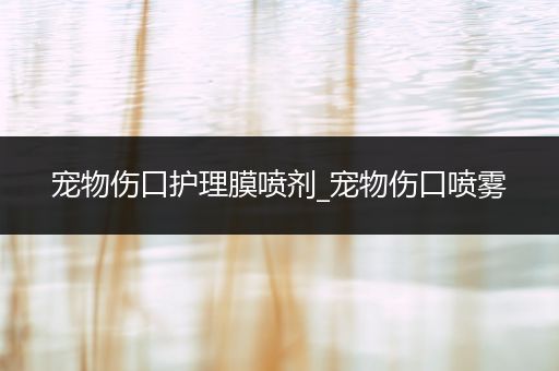 宠物伤口护理膜喷剂_宠物伤口喷雾