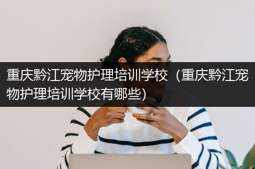 重庆黔江宠物护理培训学校（重庆黔江宠物护理培训学校有哪些）