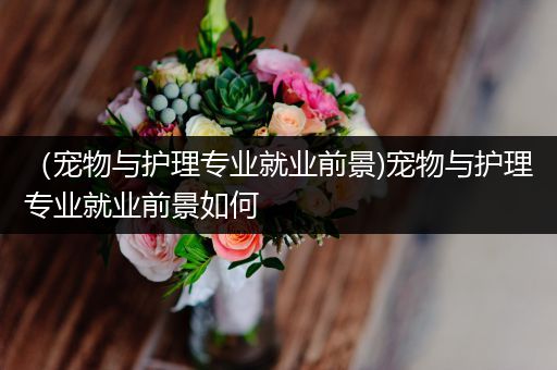 （宠物与护理专业就业前景)宠物与护理专业就业前景如何