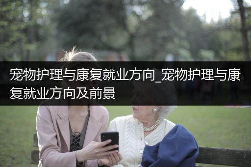 宠物护理与康复就业方向_宠物护理与康复就业方向及前景