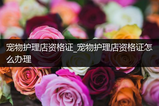 宠物护理店资格证_宠物护理店资格证怎么办理