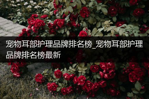 宠物耳部护理品牌排名榜_宠物耳部护理品牌排名榜最新