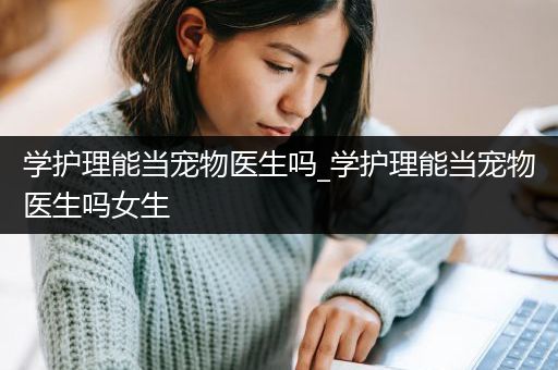 学护理能当宠物医生吗_学护理能当宠物医生吗女生