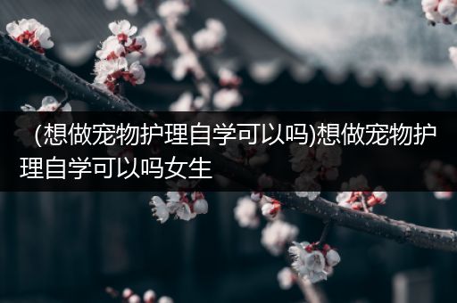 （想做宠物护理自学可以吗)想做宠物护理自学可以吗女生