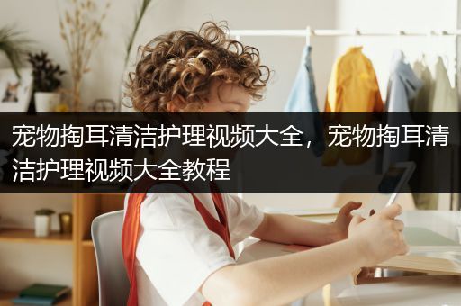 宠物掏耳清洁护理视频大全，宠物掏耳清洁护理视频大全教程