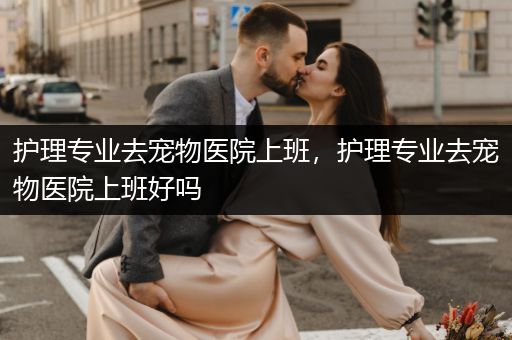 护理专业去宠物医院上班，护理专业去宠物医院上班好吗