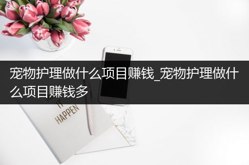 宠物护理做什么项目赚钱_宠物护理做什么项目赚钱多