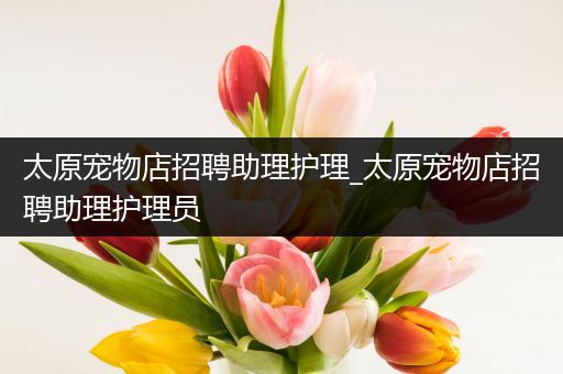 太原宠物店招聘助理护理_太原宠物店招聘助理护理员