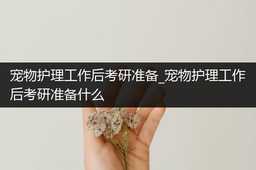 宠物护理工作后考研准备_宠物护理工作后考研准备什么