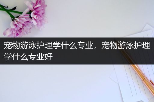 宠物游泳护理学什么专业，宠物游泳护理学什么专业好
