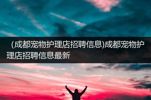 （成都宠物护理店招聘信息)成都宠物护理店招聘信息最新