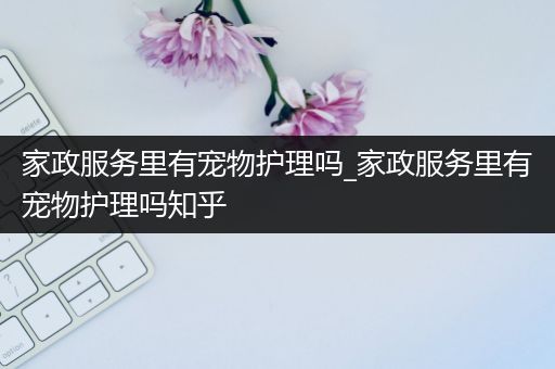 家政服务里有宠物护理吗_家政服务里有宠物护理吗知乎
