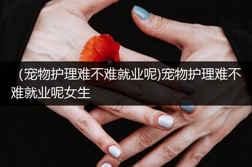 （宠物护理难不难就业呢)宠物护理难不难就业呢女生